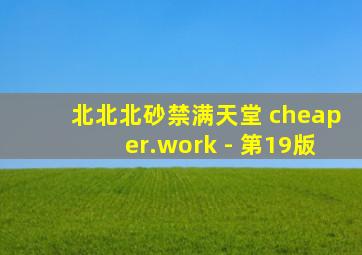 北北北砂禁满天堂 cheaper.work - 第19版